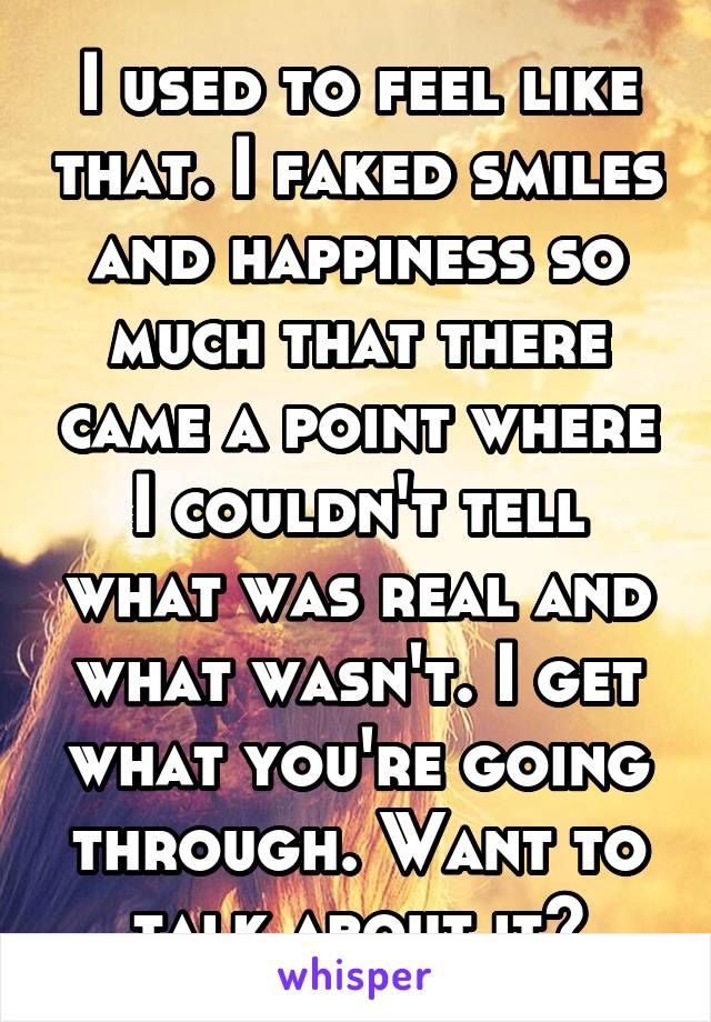 I used to feel like that. I faked smiles and happiness so much that there came a point where I couldn't tell what was real and what wasn't. I get what you're going through. Want to talk about it?