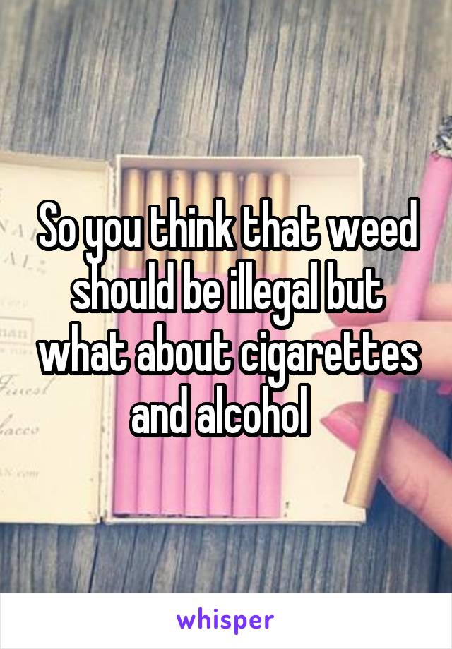 So you think that weed should be illegal but what about cigarettes and alcohol  