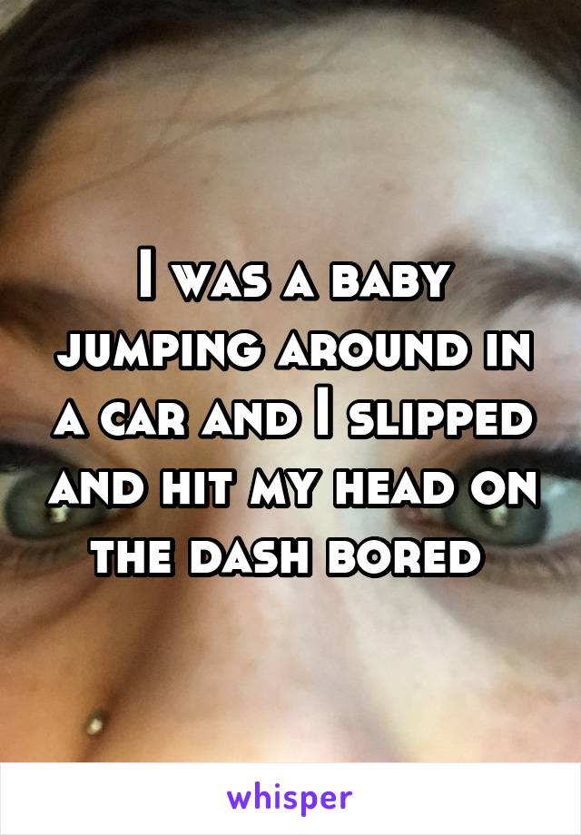 I was a baby jumping around in a car and I slipped and hit my head on the dash bored 