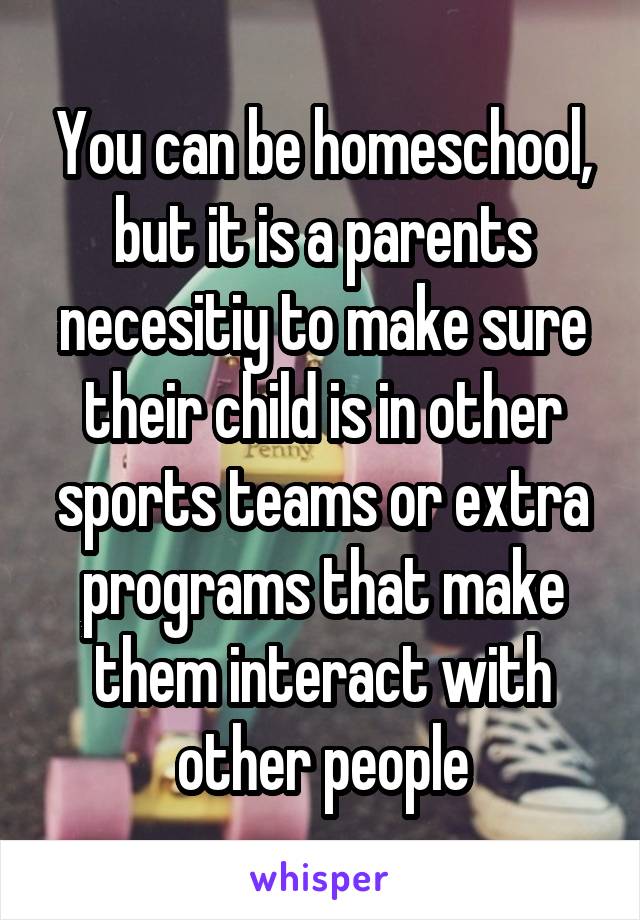 You can be homeschool, but it is a parents necesitiy to make sure their child is in other sports teams or extra programs that make them interact with other people