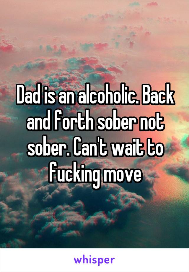 Dad is an alcoholic. Back and forth sober not sober. Can't wait to fucking move