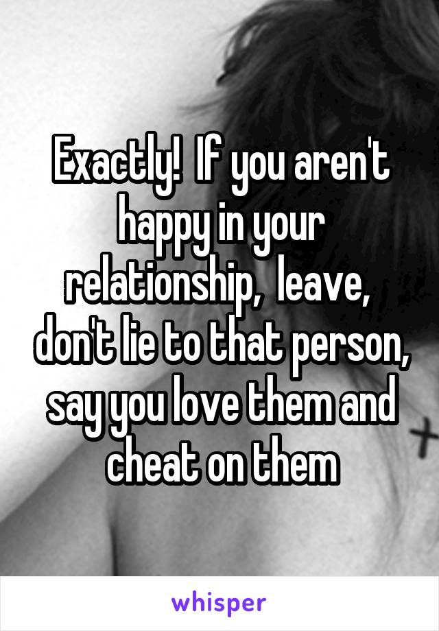 Exactly!  If you aren't happy in your relationship,  leave,  don't lie to that person, say you love them and cheat on them