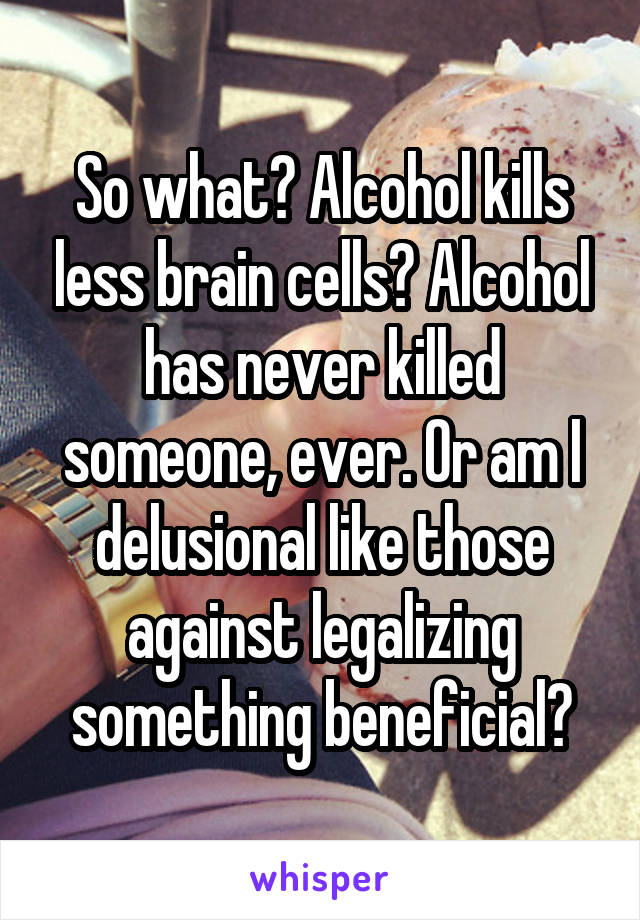 So what? Alcohol kills less brain cells? Alcohol has never killed someone, ever. Or am I delusional like those against legalizing something beneficial?