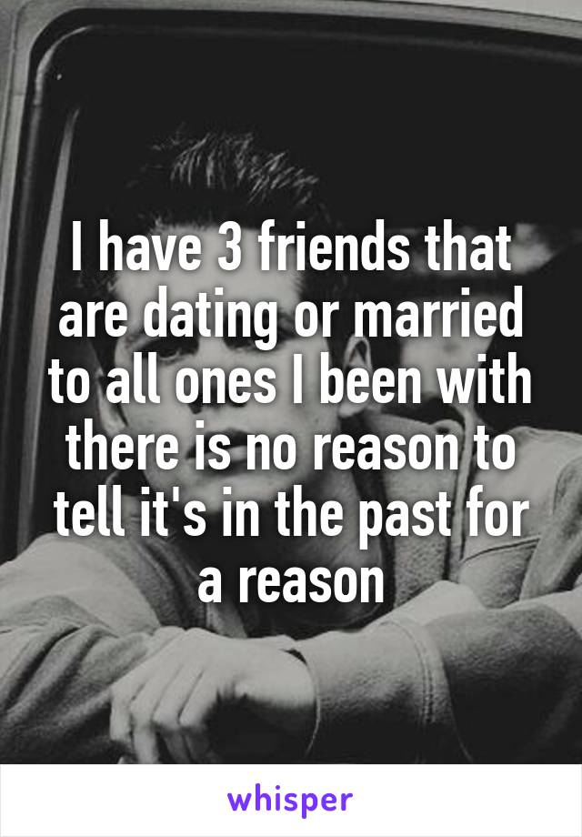 I have 3 friends that are dating or married to all ones I been with there is no reason to tell it's in the past for a reason