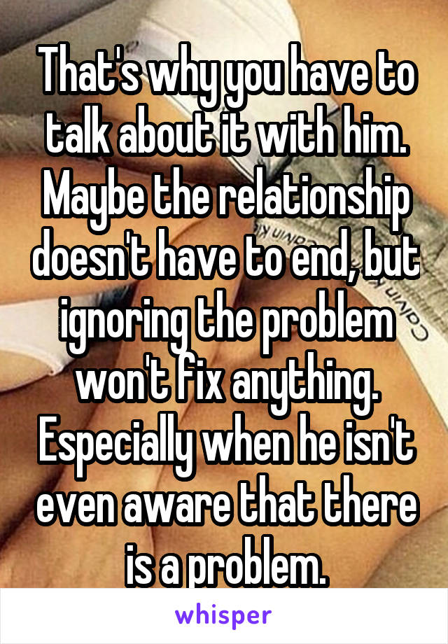 That's why you have to talk about it with him. Maybe the relationship doesn't have to end, but ignoring the problem won't fix anything. Especially when he isn't even aware that there is a problem.