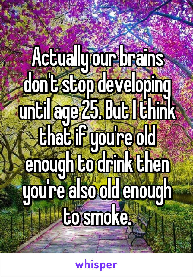 Actually our brains don't stop developing until age 25. But I think that if you're old enough to drink then you're also old enough to smoke.