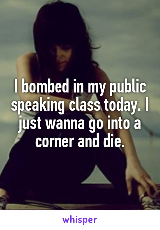 I bombed in my public speaking class today. I just wanna go into a corner and die.