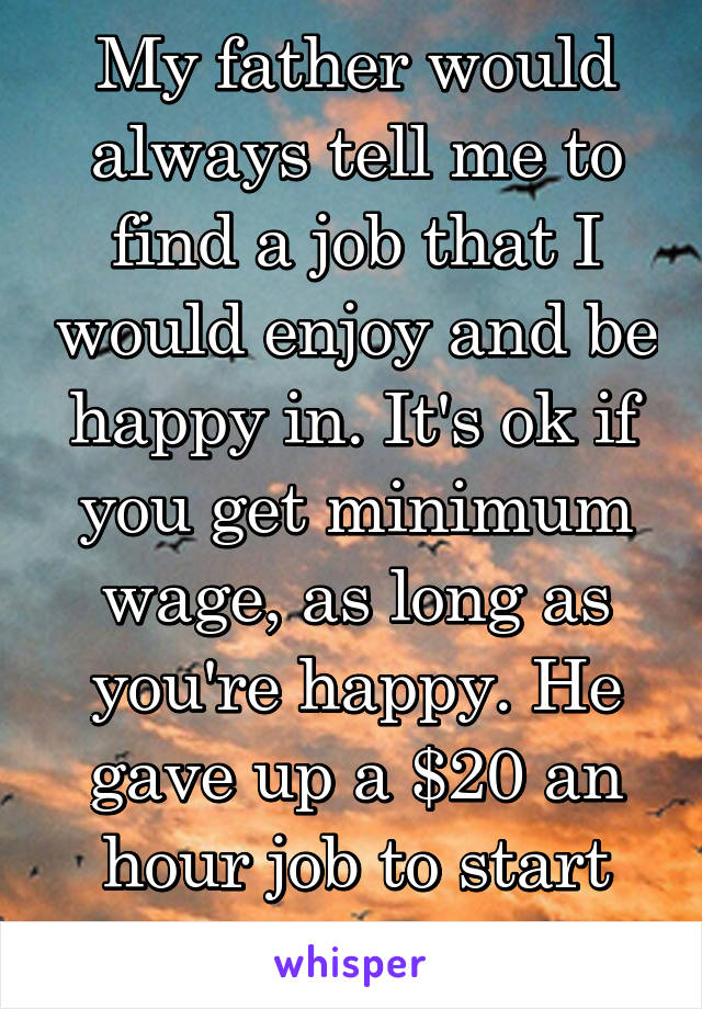 My father would always tell me to find a job that I would enjoy and be happy in. It's ok if you get minimum wage, as long as you're happy. He gave up a $20 an hour job to start his own business.