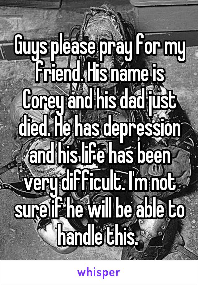 Guys please pray for my friend. His name is Corey and his dad just died. He has depression and his life has been very difficult. I'm not sure if he will be able to handle this. 