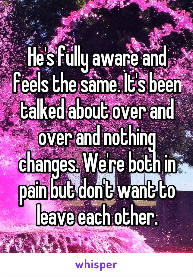 He's fully aware and feels the same. It's been talked about over and over and nothing changes. We're both in pain but don't want to leave each other.