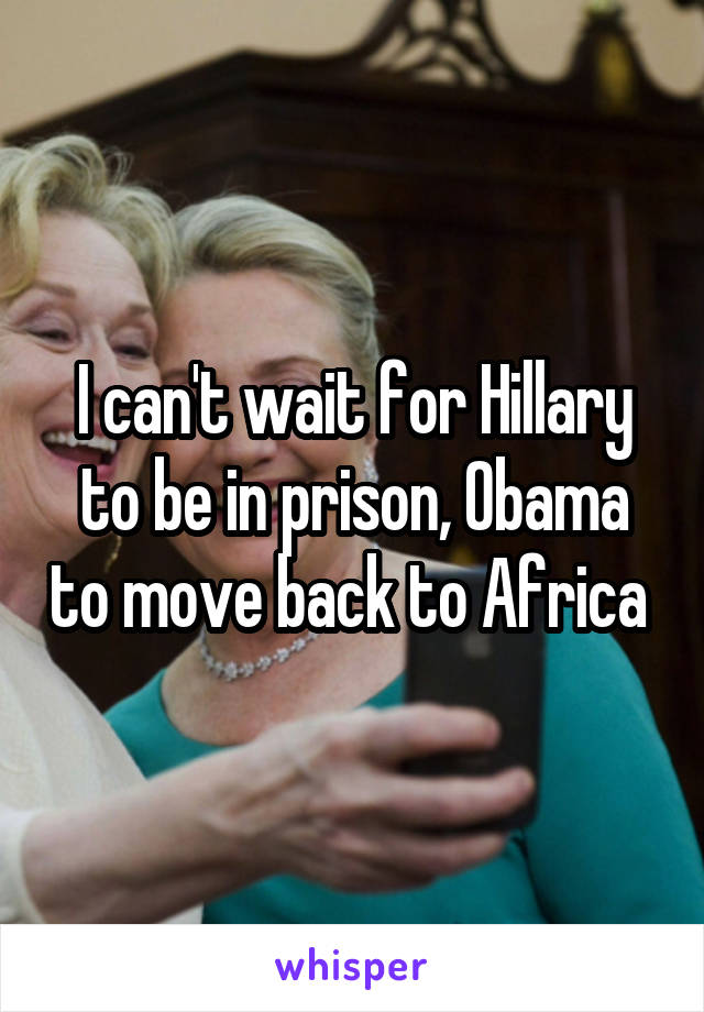I can't wait for Hillary to be in prison, Obama to move back to Africa 