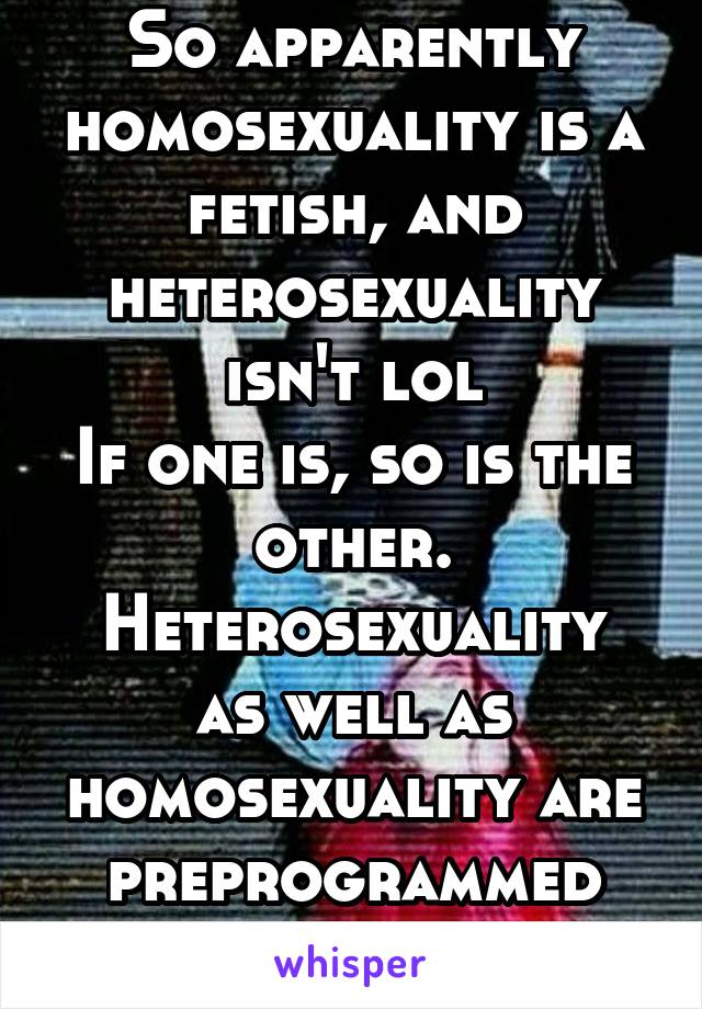 So apparently homosexuality is a fetish, and heterosexuality isn't lol
If one is, so is the other.
Heterosexuality as well as homosexuality are preprogrammed attractions. 