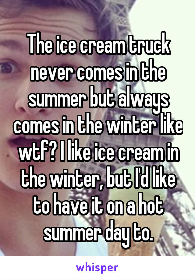 The ice cream truck never comes in the summer but always comes in the winter like wtf? I like ice cream in the winter, but I'd like to have it on a hot summer day to.