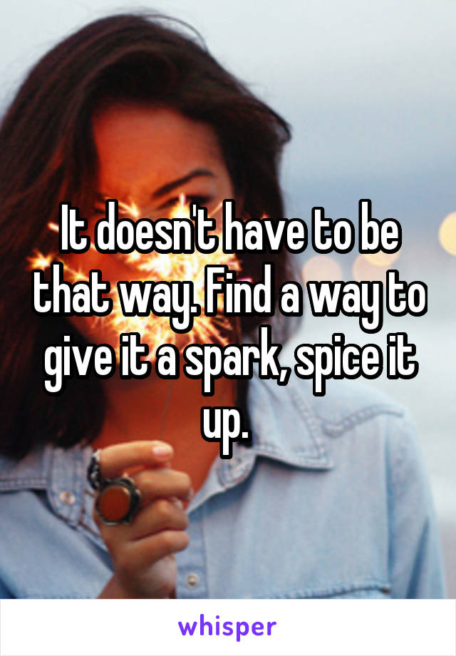 It doesn't have to be that way. Find a way to give it a spark, spice it up. 