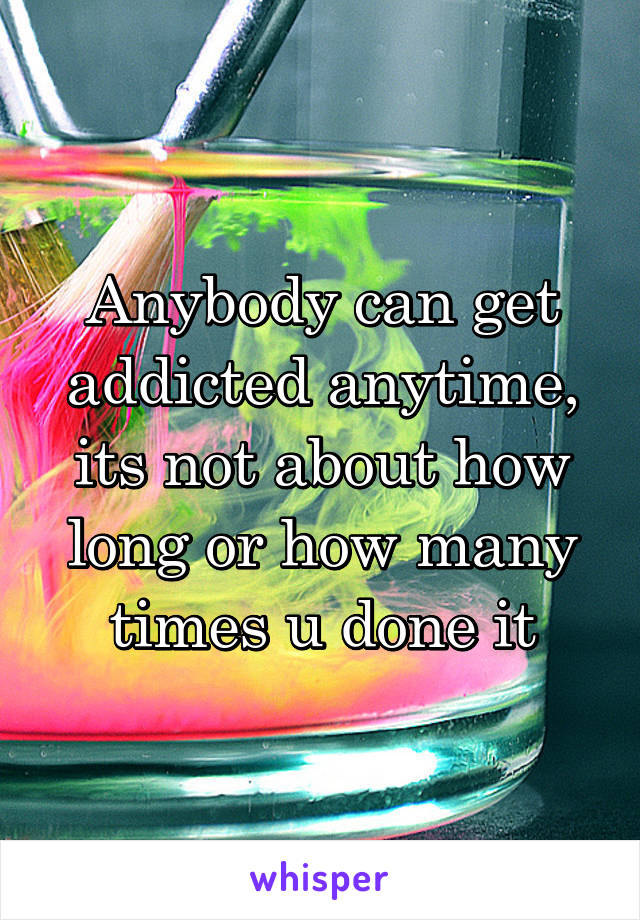 Anybody can get addicted anytime, its not about how long or how many times u done it