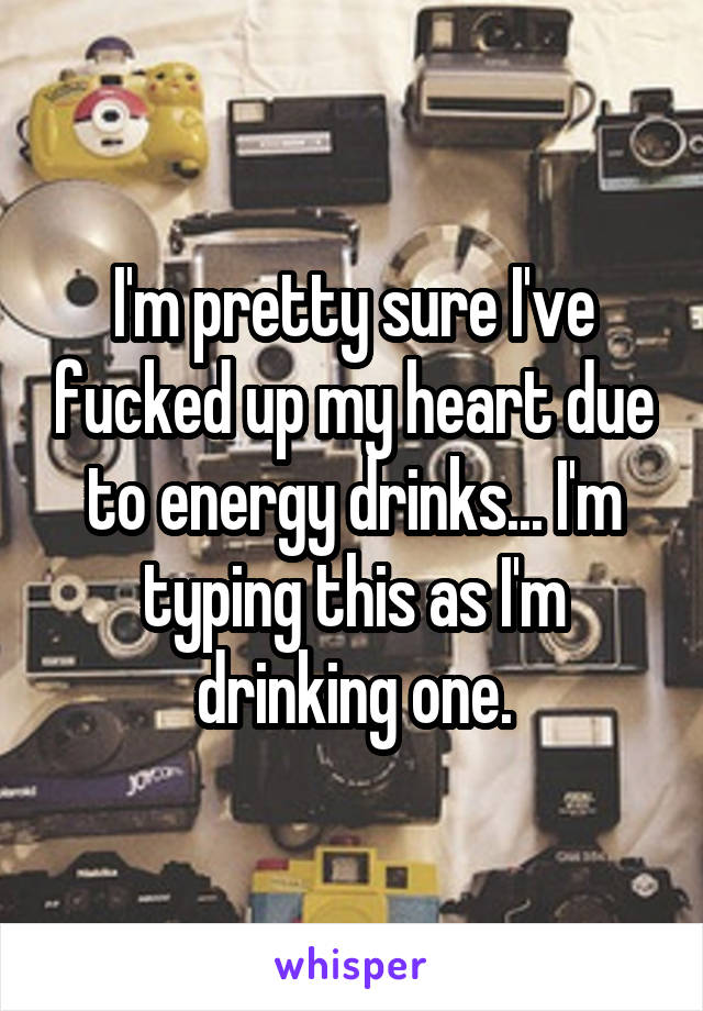 I'm pretty sure I've fucked up my heart due to energy drinks... I'm typing this as I'm drinking one.