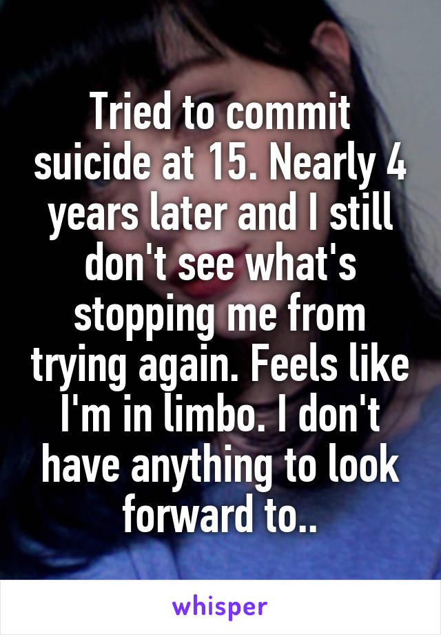 Tried to commit suicide at 15. Nearly 4 years later and I still don't see what's stopping me from trying again. Feels like I'm in limbo. I don't have anything to look forward to..