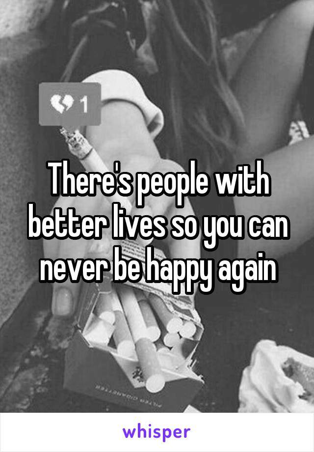 There's people with better lives so you can never be happy again