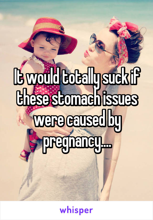 It would totally suck if these stomach issues were caused by pregnancy....