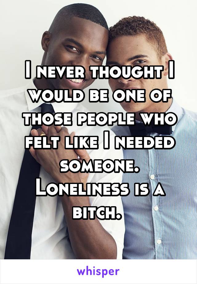 I never thought I would be one of those people who felt like I needed someone. Loneliness is a bitch. 