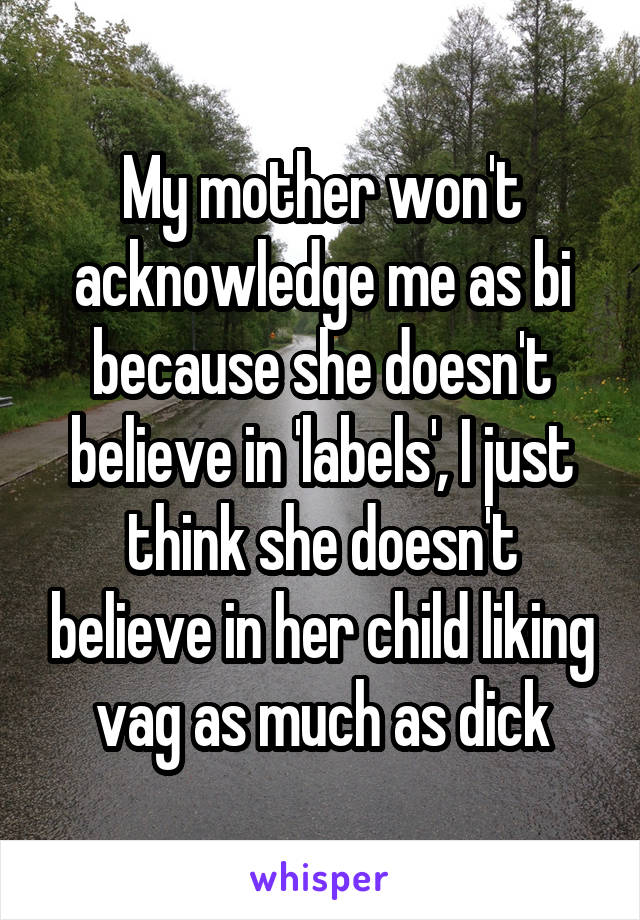 My mother won't acknowledge me as bi because she doesn't believe in 'labels', I just think she doesn't believe in her child liking vag as much as dick