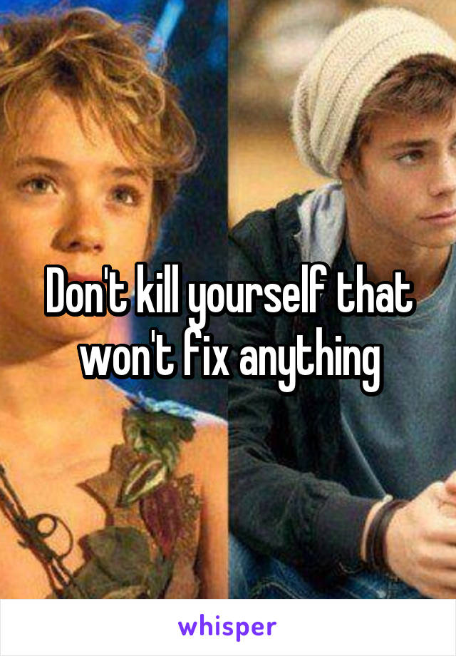Don't kill yourself that won't fix anything