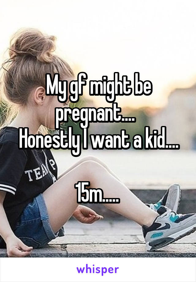 My gf might be pregnant....  
Honestly I want a kid.... 
15m..... 
