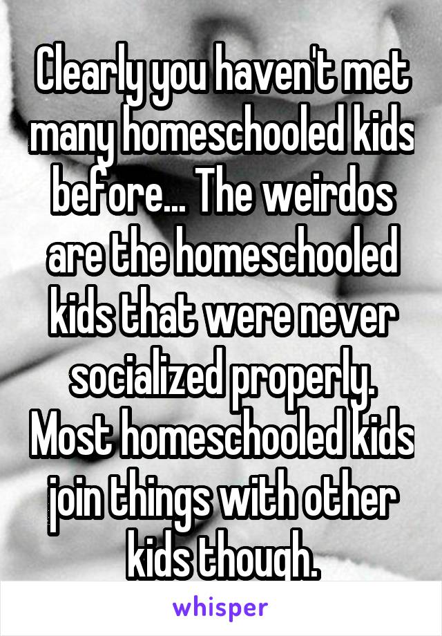 Clearly you haven't met many homeschooled kids before... The weirdos are the homeschooled kids that were never socialized properly. Most homeschooled kids join things with other kids though.