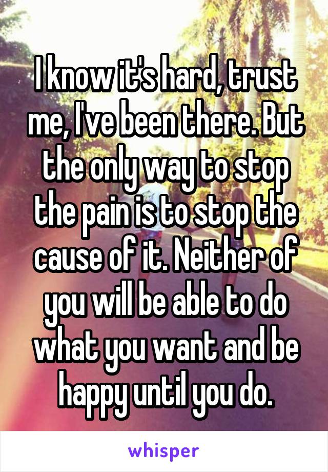 I know it's hard, trust me, I've been there. But the only way to stop the pain is to stop the cause of it. Neither of you will be able to do what you want and be happy until you do.