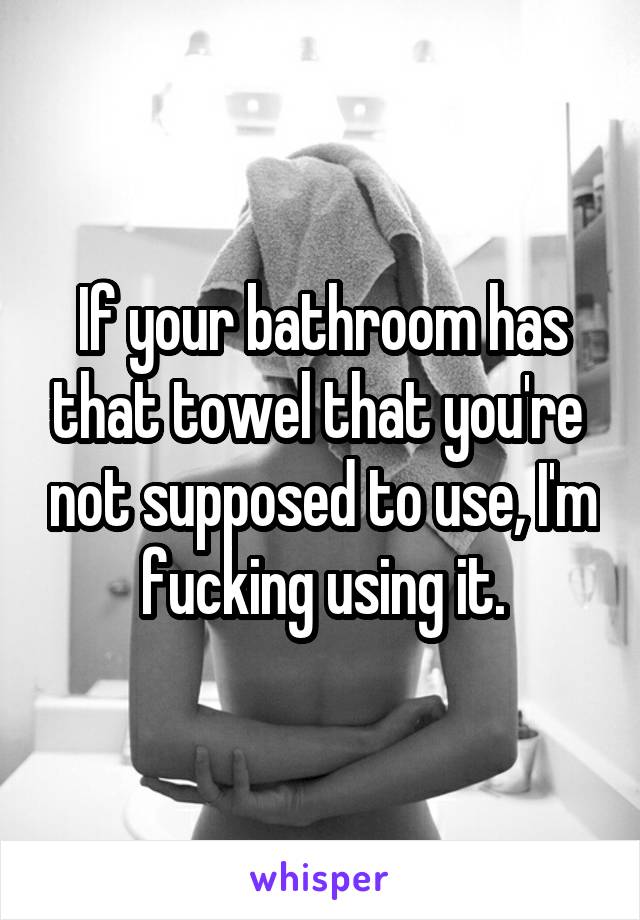 If your bathroom has that towel that you're  not supposed to use, I'm fucking using it.