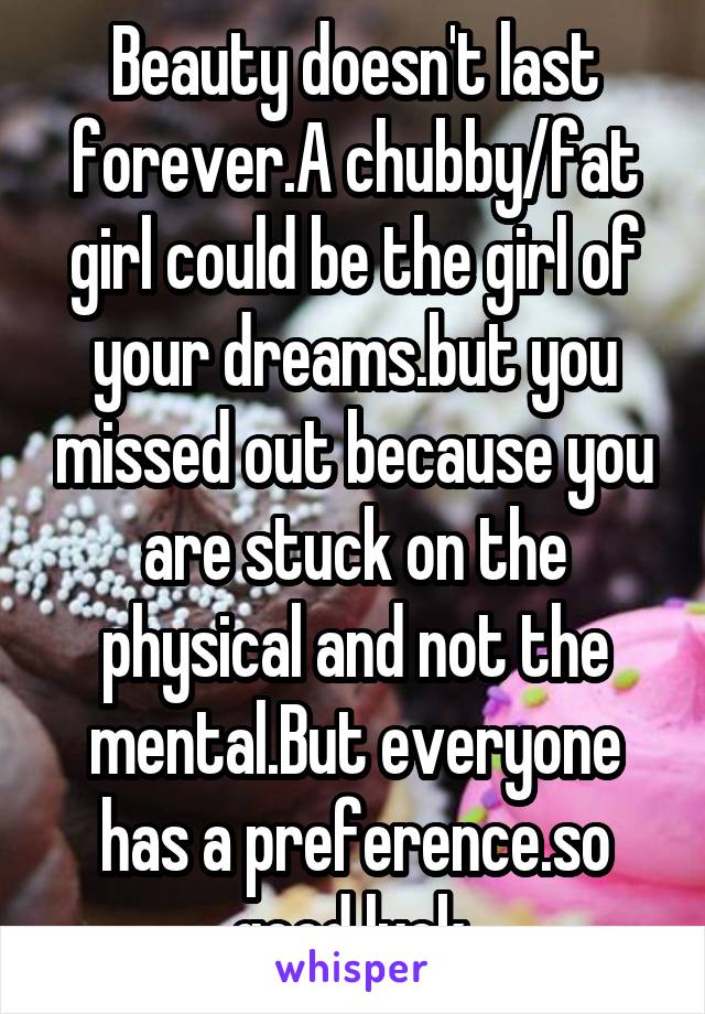 Beauty doesn't last forever.A chubby/fat girl could be the girl of your dreams.but you missed out because you are stuck on the physical and not the mental.But everyone has a preference.so good luck.