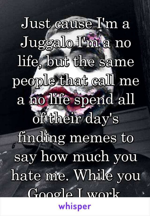 Just cause I'm a Juggalo I'm a no life, but the same people that call me a no life spend all of their day's finding memes to say how much you hate me. While you Google I work.