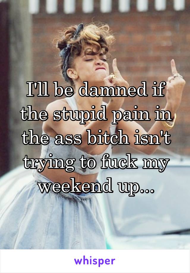 I'll be damned if the stupid pain in the ass bitch isn't trying to fuck my weekend up...