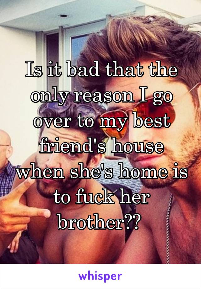 Is it bad that the only reason I go over to my best friend's house when she's home is to fuck her brother?? 