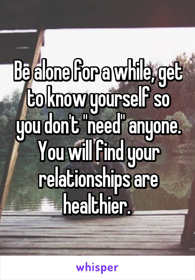 Be alone for a while, get to know yourself so you don't "need" anyone. You will find your relationships are healthier. 