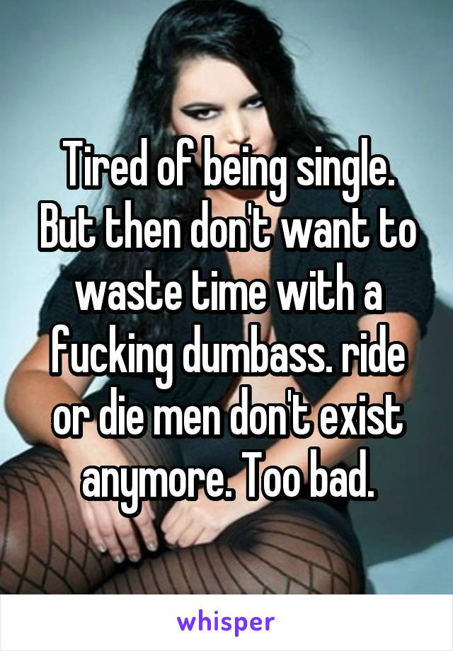 Tired of being single. But then don't want to waste time with a fucking dumbass. ride or die men don't exist anymore. Too bad.