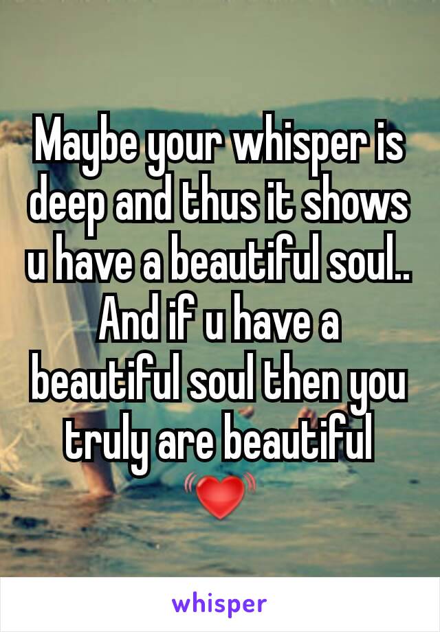 Maybe your whisper is deep and thus it shows u have a beautiful soul.. And if u have a beautiful soul then you truly are beautiful 💓