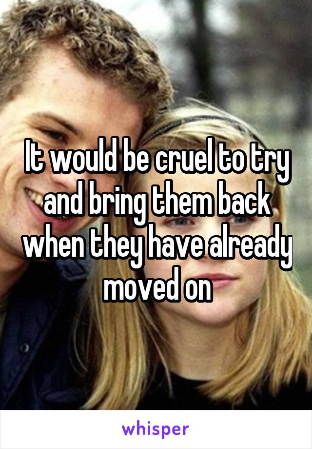 It would be cruel to try and bring them back when they have already moved on