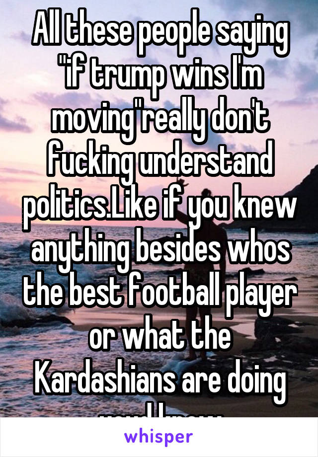 All these people saying "if trump wins I'm moving"really don't fucking understand politics.Like if you knew anything besides whos the best football player or what the Kardashians are doing youd know