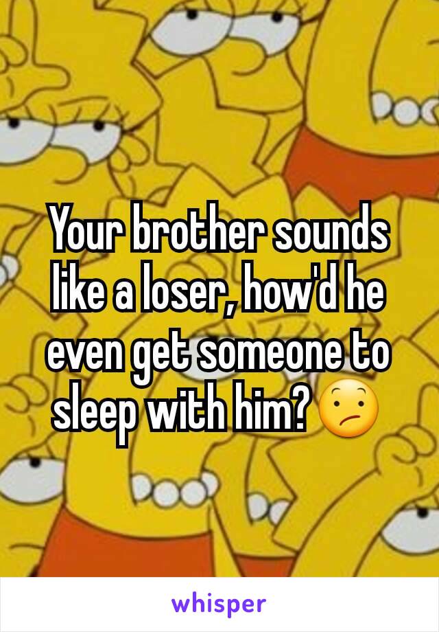 Your brother sounds like a loser, how'd he even get someone to sleep with him?😕