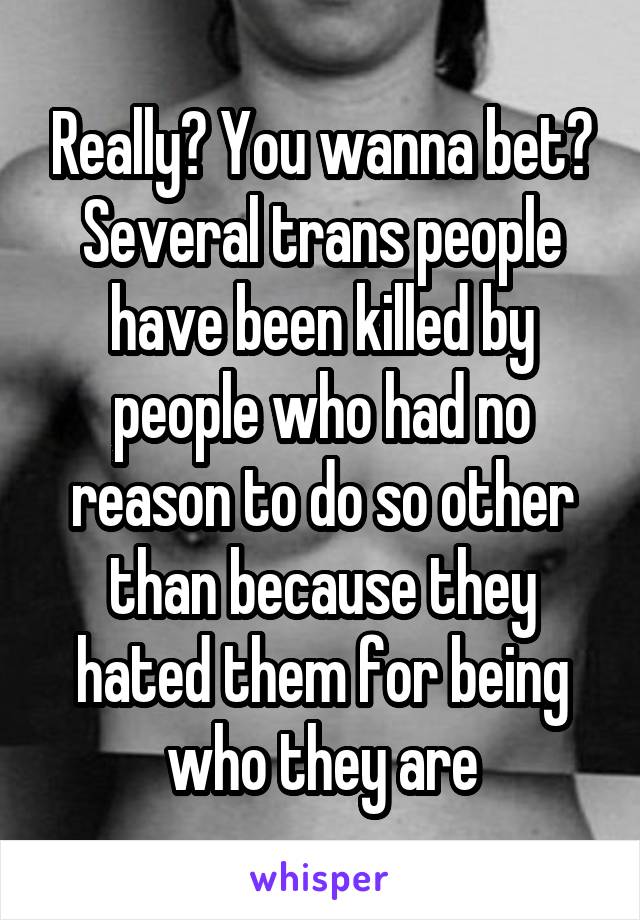 Really? You wanna bet? Several trans people have been killed by people who had no reason to do so other than because they hated them for being who they are