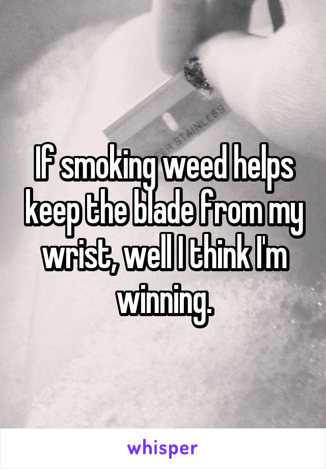 If smoking weed helps keep the blade from my wrist, well I think I'm winning.
