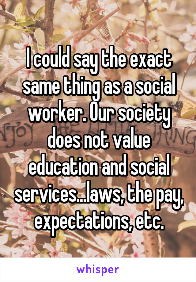 I could say the exact same thing as a social worker. Our society does not value education and social services...laws, the pay, expectations, etc.