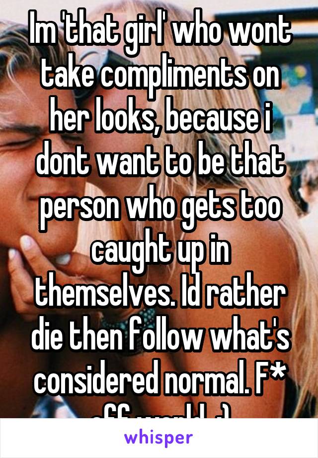 Im 'that girl' who wont take compliments on her looks, because i dont want to be that person who gets too caught up in themselves. Id rather die then follow what's considered normal. F* off world. :)