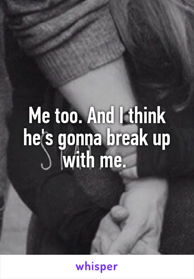 Me too. And I think he's gonna break up with me. 