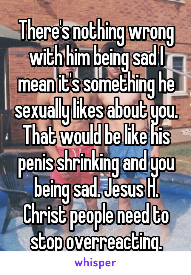 There's nothing wrong with him being sad I mean it's something he sexually likes about you. That would be like his penis shrinking and you being sad. Jesus H. Christ people need to stop overreacting.