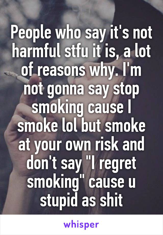 People who say it's not harmful stfu it is, a lot of reasons why. I'm not gonna say stop smoking cause I smoke lol but smoke at your own risk and don't say "I regret smoking" cause u stupid as shit