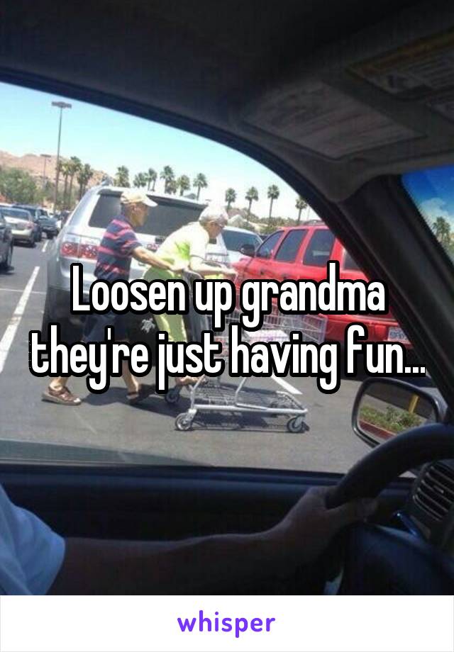 Loosen up grandma they're just having fun...