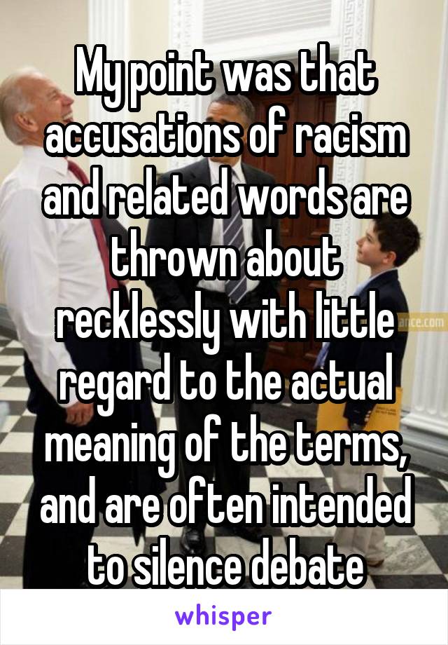 My point was that accusations of racism and related words are thrown about recklessly with little regard to the actual meaning of the terms, and are often intended to silence debate