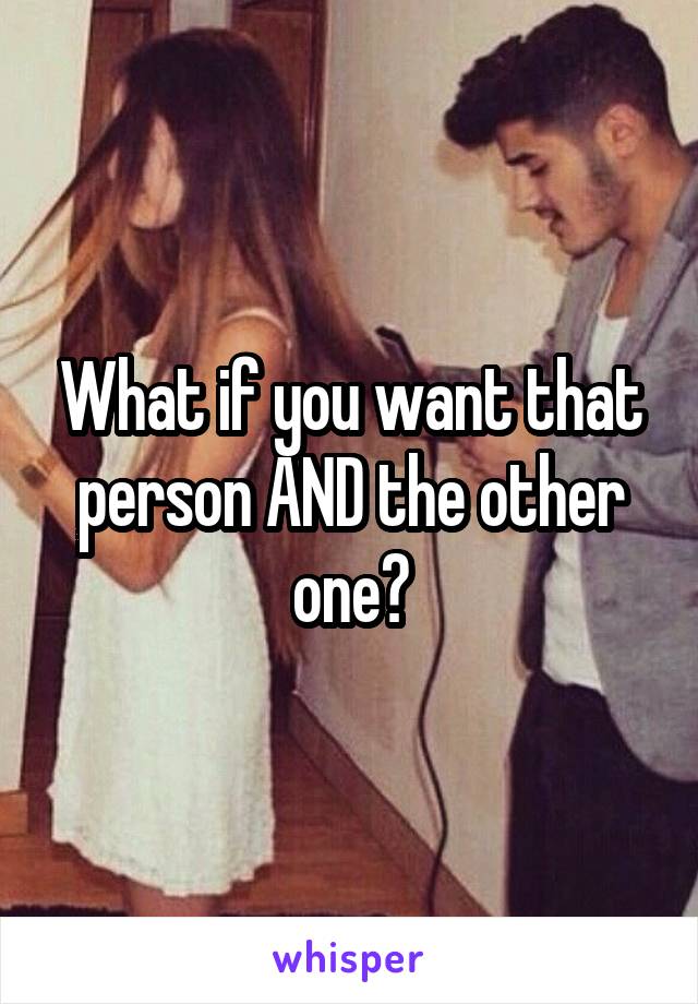 What if you want that person AND the other one?